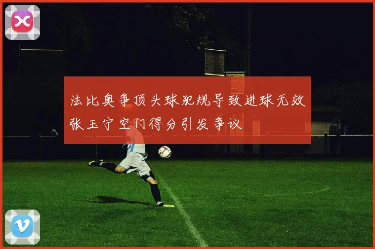 法比奥争顶头球犯规导致进球无效张玉宁空门得分引发争议