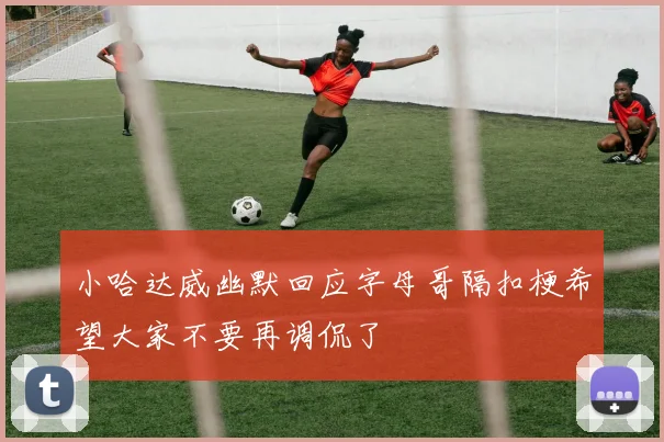 小哈达威幽默回应字母哥隔扣梗希望大家不要再调侃了