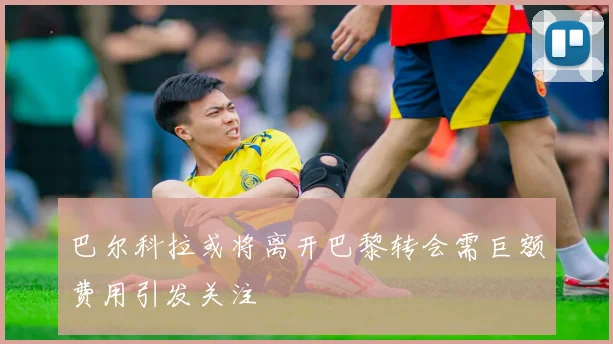 巴尔科拉或将离开巴黎转会需巨额费用引发关注