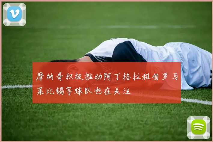 摩纳哥积极推动阿丁格拉租借罗马莱比锡等球队也在关注