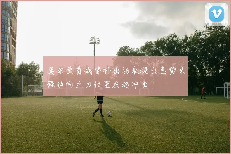 奥尔莫首战替补出场表现出色势头强劲向主力位置发起冲击