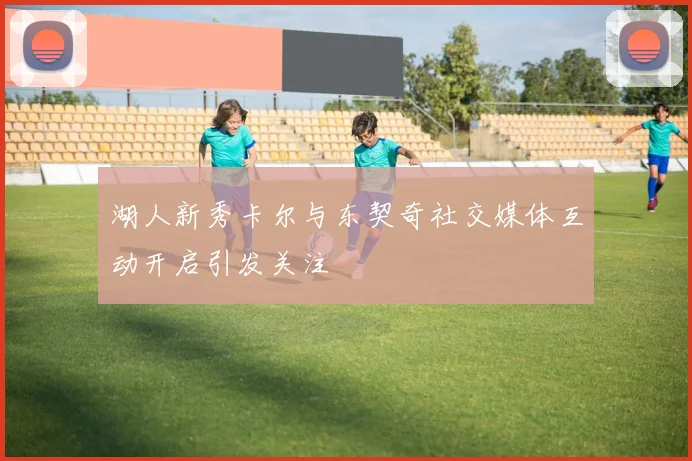 湖人新秀卡尔与东契奇社交媒体互动开启引发关注