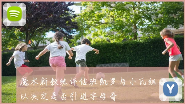 魔术新教练评估班凯罗与小瓦组合以决定是否引进字母哥