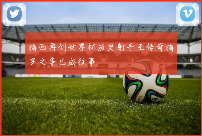 梅西再创世界杯历史射手王传奇梅罗之争已成往事