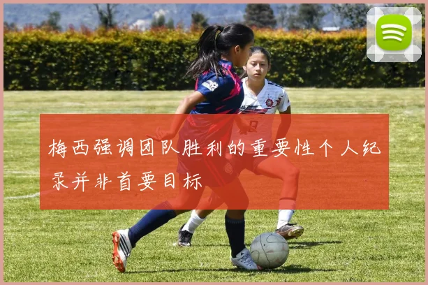 梅西强调团队胜利的重要性个人纪录并非首要目标