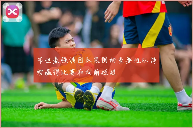 韦世豪强调团队氛围的重要性以持续赢得比赛和向前迈进
