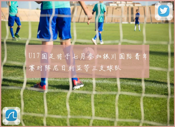U17国足将于七月参加银川国际青年赛对阵尼日利亚等三支球队