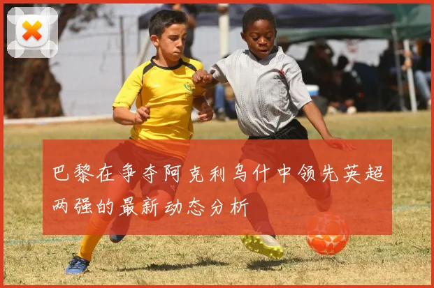 巴黎在争夺阿克利乌什中领先英超两强的最新动态分析