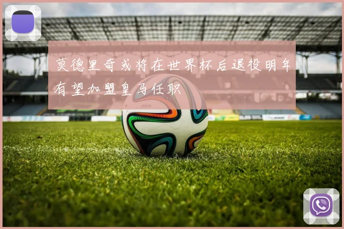 莫德里奇或将在世界杯后退役明年有望加盟皇马任职