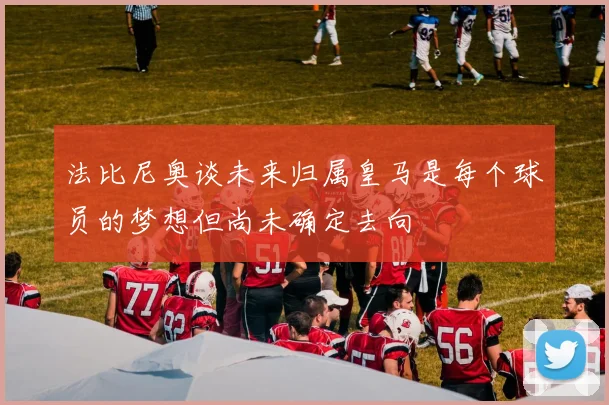 法比尼奥谈未来归属皇马是每个球员的梦想但尚未确定去向